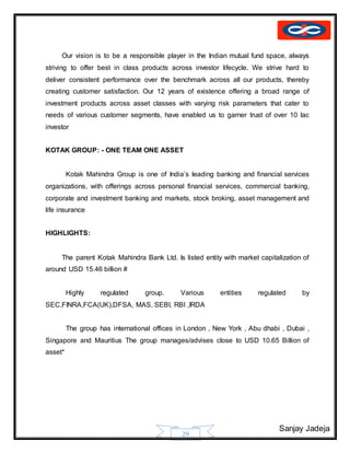 Sanjay Jadeja
29
Our vision is to be a responsible player in the Indian mutual fund space, always
striving to offer best in class products across investor lifecycle. We strive hard to
deliver consistent performance over the benchmark across all our products, thereby
creating customer satisfaction. Our 12 years of existence offering a broad range of
investment products across asset classes with varying risk parameters that cater to
needs of various customer segments, have enabled us to garner trust of over 10 lac
investor
KOTAK GROUP: - ONE TEAM ONE ASSET
Kotak Mahindra Group is one of India’s leading banking and financial services
organizations, with offerings across personal financial services, commercial banking,
corporate and investment banking and markets, stock broking, asset management and
life insurance
HIGHLIGHTS:
The parent Kotak Mahindra Bank Ltd. Is listed entity with market capitalization of
around USD 15.46 billion #
Highly regulated group. Various entities regulated by
SEC,FINRA,FCA(UK),DFSA, MAS, SEBI, RBI ,IRDA
The group has international offices in London , New York , Abu dhabi , Dubai ,
Singapore and Mauritius The group manages/advises close to USD 10.65 Billion of
asset*
 