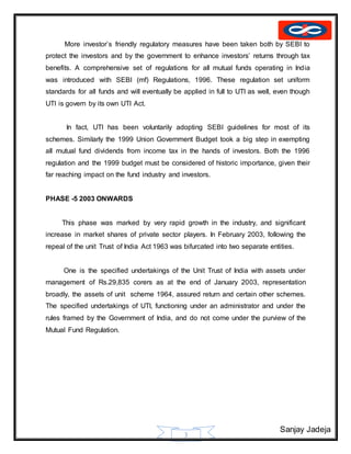 Sanjay Jadeja
3
More investor’s friendly regulatory measures have been taken both by SEBI to
protect the investors and by the government to enhance investors’ returns through tax
benefits. A comprehensive set of regulations for all mutual funds operating in India
was introduced with SEBI (mf) Regulations, 1996. These regulation set uniform
standards for all funds and will eventually be applied in full to UTI as well, even though
UTI is govern by its own UTI Act.
In fact, UTI has been voluntarily adopting SEBI guidelines for most of its
schemes. Similarly the 1999 Union Government Budget took a big step in exempting
all mutual fund dividends from income tax in the hands of investors. Both the 1996
regulation and the 1999 budget must be considered of historic importance, given their
far reaching impact on the fund industry and investors.
PHASE -5 2003 ONWARDS
This phase was marked by very rapid growth in the industry, and significant
increase in market shares of private sector players. In February 2003, following the
repeal of the unit Trust of India Act 1963 was bifurcated into two separate entities.
One is the specified undertakings of the Unit Trust of India with assets under
management of Rs.29,835 corers as at the end of January 2003, representation
broadly, the assets of unit scheme 1964, assured return and certain other schemes.
The specified undertakings of UTI, functioning under an administrator and under the
rules framed by the Government of India, and do not come under the purview of the
Mutual Fund Regulation.
 
