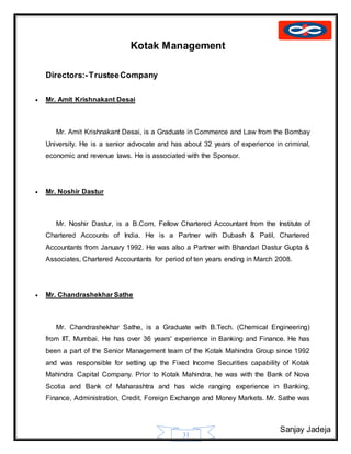 Sanjay Jadeja
31
Kotak Management
Directors:-TrusteeCompany
 Mr. Amit Krishnakant Desai
Mr. Amit Krishnakant Desai, is a Graduate in Commerce and Law from the Bombay
University. He is a senior advocate and has about 32 years of experience in criminal,
economic and revenue laws. He is associated with the Sponsor.
 Mr. Noshir Dastur
Mr. Noshir Dastur, is a B.Com, Fellow Chartered Accountant from the Institute of
Chartered Accounts of India. He is a Partner with Dubash & Patil, Chartered
Accountants from January 1992. He was also a Partner with Bhandari Dastur Gupta &
Associates, Chartered Accountants for period of ten years ending in March 2008.
 Mr. Chandrashekhar Sathe
Mr. Chandrashekhar Sathe, is a Graduate with B.Tech. (Chemical Engineering)
from IIT, Mumbai. He has over 36 years' experience in Banking and Finance. He has
been a part of the Senior Management team of the Kotak Mahindra Group since 1992
and was responsible for setting up the Fixed Income Securities capability of Kotak
Mahindra Capital Company. Prior to Kotak Mahindra, he was with the Bank of Nova
Scotia and Bank of Maharashtra and has wide ranging experience in Banking,
Finance, Administration, Credit, Foreign Exchange and Money Markets. Mr. Sathe was
 