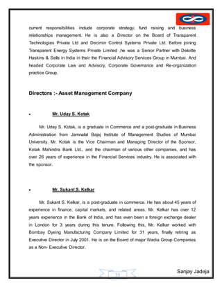 Sanjay Jadeja
33
current responsibilities include corporate strategy, fund raising and business
relationships management. He is also a Director on the Board of Transparent
Technologies Private Ltd and Decimin Control Systems Private Ltd. Before joining
Transparent Energy Systems Private Limited ,he was a Senior Partner with Deloitte
Haskins & Sells in India in their the Financial Advisory Services Group in Mumbai. And
headed Corporate Law and Advisory, Corporate Governance and Re-organization
practice Group.
Directors :- Asset Management Company
 Mr. Uday S. Kotak
Mr. Uday S. Kotak, is a graduate in Commerce and a post-graduate in Business
Administration from Jamnalal Bajaj Institute of Management Studies of Mumbai
University. Mr. Kotak is the Vice Chairman and Managing Director of the Sponsor,
Kotak Mahindra Bank Ltd., and the chairman of various other companies, and has
over 26 years of experience in the Financial Services industry. He is associated with
the sponsor.
 Mr. Sukant S. Kelkar
Mr. Sukant S. Kelkar, is a post-graduate in commerce. He has about 45 years of
experience in finance, capital markets, and related areas. Mr. Kelkar has over 12
years experience in the Bank of India, and has even been a foreign exchange dealer
in London for 3 years during this tenure. Following this, Mr. Kelkar worked with
Bombay Dyeing Manufacturing Company Limited for 31 years, finally retiring as
Executive Director in July 2001. He is on the Board of major Wadia Group Companies
as a Non- Executive Director.
 