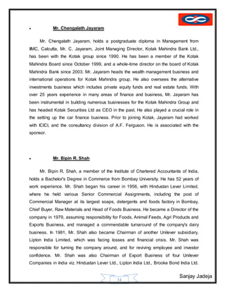 Sanjay Jadeja
34
 Mr. Chengalath Jayaram
Mr. Chengalath Jayaram, holds a postgraduate diploma in Management from
IIMC, Calcutta, Mr. C. Jayaram, Joint Managing Director, Kotak Mahindra Bank Ltd.,
has been with the Kotak group since 1990. He has been a member of the Kotak
Mahindra Board since October 1999, and a whole-time director on the board of Kotak
Mahindra Bank since 2003. Mr. Jayaram heads the wealth management business and
international operations for Kotak Mahindra group. He also oversees the alternative
investments business which includes private equity funds and real estate funds. With
over 25 years experience in many areas of finance and business, Mr. Jayaram has
been instrumental in building numerous businesses for the Kotak Mahindra Group and
has headed Kotak Securities Ltd as CEO in the past. He also played a crucial role in
the setting up the car finance business. Prior to joining Kotak, Jayaram had worked
with ICICI, and the consultancy division of A.F. Ferguson. He is associated with the
sponsor.
 Mr. Bipin R. Shah
Mr. Bipin R. Shah, a member of the Institute of Chartered Accountants of India,
holds a Bachelor's Degree in Commerce from Bombay University. He has 52 years of
work experience. Mr. Shah began his career in 1956, with Hindustan Lever Limited,
where he held various Senior Commercial Assignments, including the post of
Commercial Manager at its largest soaps, detergents and foods factory in Bombay,
Chief Buyer, Raw Materials and Head of Foods Business. He became a Director of the
company in 1979, assuming responsibility for Foods, Animal Feeds, Agri Products and
Exports Business, and managed a commendable turnaround of the company's dairy
business. In 1981, Mr. Shah also became Chairman of another Unilever subsidiary,
Lipton India Limited, which was facing losses and financial crisis. Mr. Shah was
responsible for turning the company around, and for reviving employee and investor
confidence. Mr. Shah was also Chairman of Export Business of four Unilever
Companies in India viz. Hindustan Lever Ltd., Lipton India Ltd., Brooke Bond India Ltd.
 