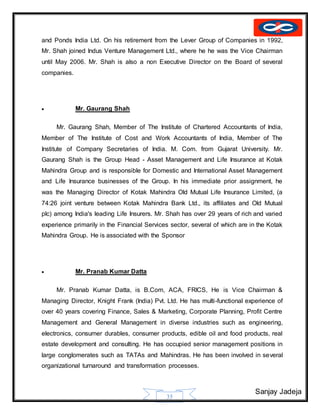 Sanjay Jadeja
35
and Ponds India Ltd. On his retirement from the Lever Group of Companies in 1992,
Mr. Shah joined Indus Venture Management Ltd., where he he was the Vice Chairman
until May 2006. Mr. Shah is also a non Executive Director on the Board of several
companies.
 Mr. Gaurang Shah
Mr. Gaurang Shah, Member of The Institute of Chartered Accountants of India,
Member of The Institute of Cost and Work Accountants of India, Member of The
Institute of Company Secretaries of India. M. Com. from Gujarat University. Mr.
Gaurang Shah is the Group Head - Asset Management and Life Insurance at Kotak
Mahindra Group and is responsible for Domestic and International Asset Management
and Life Insurance businesses of the Group. In his immediate prior assignment, he
was the Managing Director of Kotak Mahindra Old Mutual Life Insurance Limited, (a
74:26 joint venture between Kotak Mahindra Bank Ltd., its affiliates and Old Mutual
plc) among India's leading Life Insurers. Mr. Shah has over 29 years of rich and varied
experience primarily in the Financial Services sector, several of which are in the Kotak
Mahindra Group. He is associated with the Sponsor
 Mr. Pranab Kumar Datta
Mr. Pranab Kumar Datta, is B.Com, ACA, FRICS, He is Vice Chairman &
Managing Director, Knight Frank (India) Pvt. Ltd. He has multi-functional experience of
over 40 years covering Finance, Sales & Marketing, Corporate Planning, Profit Centre
Management and General Management in diverse industries such as engineering,
electronics, consumer durables, consumer products, edible oil and food products, real
estate development and consulting. He has occupied senior management positions in
large conglomerates such as TATAs and Mahindras. He has been involved in several
organizational turnaround and transformation processes.
 