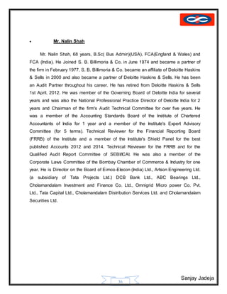 Sanjay Jadeja
36
 Mr. Nalin Shah
Mr. Nalin Shah, 68 years, B.Sc( Bus Admin)(USA), FCA(England & Wales) and
FCA (India). He Joined S. B. Billimoria & Co. in June 1974 and became a partner of
the firm in February 1977. S. B. Billimoria & Co. became an affiliate of Deloitte Haskins
& Sells in 2000 and also became a partner of Deloitte Haskins & Sells. He has been
an Audit Partner throughout his career. He has retired from Deloitte Haskins & Sells
1st April, 2012. He was member of the Governing Board of Deloitte India for several
years and was also the National Professional Practice Director of Deloitte India for 2
years and Chairman of the firm's Audit Technical Committee for over five years. He
was a member of the Accounting Standards Board of the Institute of Chartered
Accountants of India for 1 year and a member of the Institute's Expert Advisory
Committee (for 5 terms). Technical Reviewer for the Financial Reporting Board
(FRRB) of the Institute and a member of the Institute's Shield Panel for the best
published Accounts 2012 and 2014. Technical Reviewer for the FRRB and for the
Qualified Audit Report Committee of SEBI/ICAI. He was also a member of the
Corporate Laws Committee of the Bombay Chamber of Commerce & Industry for one
year. He is Director on the Board of Eimco-Elecon (India) Ltd., Artson Engineering Ltd.
(a subsidiary of Tata Projects Ltd.) DCB Bank Ltd., ABC Bearings Ltd.,
Cholamandalam Investment and Finance Co. Ltd., Omnigrid Micro power Co. Pvt.
Ltd., Tata Capital Ltd., Cholamandalam Distribution Services Ltd. and Cholamandalam
Securities Ltd.
 