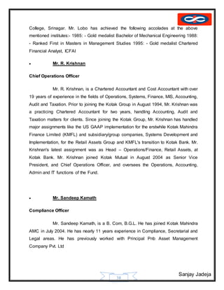 Sanjay Jadeja
38
College, Srinagar. Mr. Lobo has achieved the following accolades at the above
mentioned institutes:- 1985: - Gold medalist Bachelor of Mechanical Engineering 1988:
- Ranked First in Masters in Management Studies 1995: - Gold medalist Chartered
Financial Analyst, ICFAI
 Mr. R. Krishnan
Chief Operations Officer
Mr. R. Krishnan, is a Chartered Accountant and Cost Accountant with over
19 years of experience in the fields of Operations, Systems, Finance, MIS, Accounting,
Audit and Taxation. Prior to joining the Kotak Group in August 1994, Mr. Krishnan was
a practicing Chartered Accountant for two years, handling Accounting, Audit and
Taxation matters for clients. Since joining the Kotak Group, Mr. Krishnan has handled
major assignments like the US GAAP implementation for the erstwhile Kotak Mahindra
Finance Limited (KMFL) and subsidiary/group companies, Systems Development and
Implementation, for the Retail Assets Group and KMFL's transition to Kotak Bank. Mr.
Krishnan's latest assignment was as Head – Operations/Finance, Retail Assets, at
Kotak Bank. Mr. Krishnan joined Kotak Mutual in August 2004 as Senior Vice
President, and Chief Operations Officer, and oversees the Operations, Accounting,
Admin and IT functions of the Fund.
 Mr. Sandeep Kamath
Compliance Officer
Mr. Sandeep Kamath, is a B. Com, B.G.L. He has joined Kotak Mahindra
AMC in July 2004. He has nearly 11 years experience in Compliance, Secretarial and
Legal areas. He has previously worked with Principal Pnb Asset Management
Company Pvt. Ltd
 