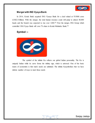Sanjay Jadeja
40
Mergerwith ING Vysya Bank
In 2014, Kotak Bank acquired ING Vysaya Bank for a deal valued at ₹15000 crore
(US$2.4 billion). With the merger, the total human resource count will jump to almost 40,000
heads and the branch was expected to rise over 1200.[8] Post the merger, ING Group which
controlled ING Vysya Bank will own 7% share in Kotak Mahindra Bank.[9]
Symbol :-
The symbol of the infinite Ka reflects our global Indian personality. The Ka is
uniquely Indian while its curve forms the infinity sign, which is universal. One of the basic
tenets of economists is that man's needs are unlimited. The infinite Kasymbolises that we have
infinite number of ways to meet those needs
 