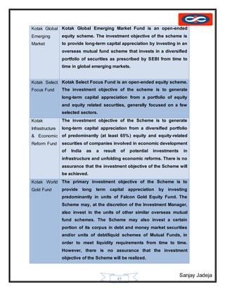 Sanjay Jadeja
45
Kotak Global
Emerging
Market
Kotak Global Emerging Market Fund is an open-ended
equity scheme. The investment objective of the scheme is
to provide long-term capital appreciation by investing in an
overseas mutual fund scheme that invests in a diversified
portfolio of securities as prescribed by SEBI from time to
time in global emerging markets.
Kotak Select
Focus Fund
Kotak Select Focus Fund is an open-ended equity scheme.
The investment objective of the scheme is to generate
long-term capital appreciation from a portfolio of equity
and equity related securities, generally focused on a few
selected sectors.
Kotak
Infrastructure
& Economic
Reform Fund
The investment objective of the Scheme is to generate
long-term capital appreciation from a diversified portfolio
of predominantly (at least 65%) equity and equity-related
securities of companies involved in economic development
of India as a result of potential investments in
infrastructure and unfolding economic reforms. There is no
assurance that the investment objective of the Scheme will
be achieved.
Kotak World
Gold Fund
The primary investment objective of the Scheme is to
provide long term capital appreciation by investing
predominantly in units of Falcon Gold Equity Fund. The
Scheme may, at the discretion of the Investment Manager,
also invest in the units of other similar overseas mutual
fund schemes. The Scheme may also invest a certain
portion of its corpus in debt and money market securities
and/or units of debt/liquid schemes of Mutual Funds, in
order to meet liquidity requirements from time to time.
However, there is no assurance that the investment
objective of the Scheme will be realized.
 