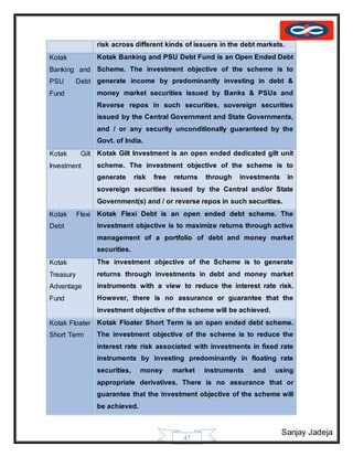 Sanjay Jadeja
47
risk across different kinds of issuers in the debt markets.
Kotak
Banking and
PSU Debt
Fund
Kotak Banking and PSU Debt Fund is an Open Ended Debt
Scheme. The investment objective of the scheme is to
generate income by predominantly investing in debt &
money market securities issued by Banks & PSUs and
Reverse repos in such securities, sovereign securities
issued by the Central Government and State Governments,
and / or any security unconditionally guaranteed by the
Govt. of India.
Kotak Gilt
Investment
Kotak Gilt Investment is an open ended dedicated gilt unit
scheme. The investment objective of the scheme is to
generate risk free returns through investments in
sovereign securities issued by the Central and/or State
Government(s) and / or reverse repos in such securities.
Kotak Flexi
Debt
Kotak Flexi Debt is an open ended debt scheme. The
investment objective is to maximize returns through active
management of a portfolio of debt and money market
securities.
Kotak
Treasury
Advantage
Fund
The investment objective of the Scheme is to generate
returns through investments in debt and money market
instruments with a view to reduce the interest rate risk.
However, there is no assurance or guarantee that the
investment objective of the scheme will be achieved.
Kotak Floater
Short Term
Kotak Floater Short Term is an open ended debt scheme.
The investment objective of the scheme is to reduce the
interest rate risk associated with investments in fixed rate
instruments by investing predominantly in floating rate
securities, money market instruments and using
appropriate derivatives. There is no assurance that or
guarantee that the investment objective of the scheme will
be achieved.
 