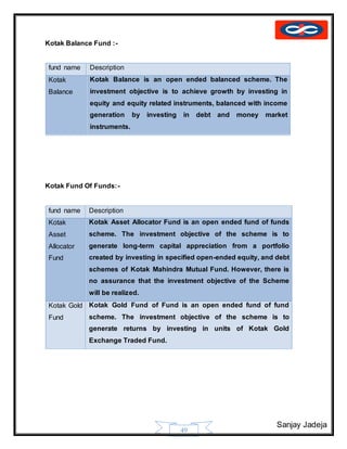Sanjay Jadeja
49
Kotak Balance Fund :-
fund name Description
Kotak
Balance
Kotak Balance is an open ended balanced scheme. The
investment objective is to achieve growth by investing in
equity and equity related instruments, balanced with income
generation by investing in debt and money market
instruments.
Kotak Fund Of Funds:-
fund name Description
Kotak
Asset
Allocator
Fund
Kotak Asset Allocator Fund is an open ended fund of funds
scheme. The investment objective of the scheme is to
generate long-term capital appreciation from a portfolio
created by investing in specified open-ended equity, and debt
schemes of Kotak Mahindra Mutual Fund. However, there is
no assurance that the investment objective of the Scheme
will be realized.
Kotak Gold
Fund
Kotak Gold Fund of Fund is an open ended fund of fund
scheme. The investment objective of the scheme is to
generate returns by investing in units of Kotak Gold
Exchange Traded Fund.
 