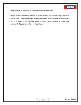 Sanjay Jadeja
52
of the revenue is spending on the management and services.
Hedge Funds: sometimes referred to as hot money, are also causing a threat for
mutual funds. They have gained worldwide notoriety for bringing the markets down.
Be it a crash in the currency, stock or bond market, usually a hedge fund
prominently figures somewhere in the picture.
 