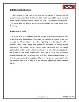 Sanjay Jadeja
53
INTRODUCTION OF STUDY :-
The purpose of this study is to know the comparison of different type of
investment avenues mutual. To know the total market share of the mutual fund and
other avenues between different players. To know the industry of mutual fund.
This study helps to classify various schemes provided by Kotak Mutual Fund
Company.
Background of study
A Mutual Fund is a trust that pools the savings of a number of investors who
share a common financial goal. The money thus collected is invested by the fund
manager in different types of securities depending upon the objective of the
scheme. These could range from shares to debentures to money market
instruments. The income earned through these investments and the capital
appreciations realized by the scheme are shared by its unit holders in proportion to
the Number of units owned by them (pro - rata). Thus, a Mutual Fund is the most
suitable investment for the common man as it offers an opportunity to invest in a
diversified, professionally managed portfolio at a relatively low cost. Anybody with
an investible surplus of as little as a few thousand rupees can invest in Mutual
Funds.
 