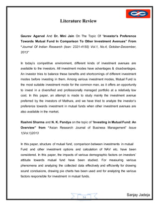 Sanjay Jadeja
54
Literature Review
Gaurav Agarval And Dr. Mini Jain On The Topic Of “Investor’s Preference
Towards Mutual Fund In Comparison To Other Investment Avenues” From
“Journal Of Indian Research (Issn: 2321-4155) Vol.1, No.4, October-December,
2013”
In today’s competitive environment, different kinds of investment avenues are
available to the investors. All investment modes have advantages & disadvantages.
An investor tries to balance these benefits and shortcomings of different investment
modes before investing in them. Among various investment modes, Mutual Fund is
the most suitable investment mode for the common man, as it offers an opportunity
to invest in a diversified and professionally managed portfolio at a relatively low
cost. In this paper, an attempt is made to study mainly the investment avenue
preferred by the investors of Mathura, and we have tried to analyze the investor’s
preference towards investment in mutual funds when other investment avenues are
also available in the market.
Rashmi Sharma and N. K. Pandya on the topic of “Investing in Mutual Fund: An
Overview” from “Asian Research Journal of Business Management” Issue
1(Vol.1)2013
In this paper, structure of mutual fund, comparison between investments in mutual
Fund and other investment options and calculation of NAV etc. have been
considered. In this paper, the impacts of various demographic factors on investors’
attitude towards mutual fund have been studied. For measuring various
phenomena and analyzing the collected data effectively and efficiently for drawing
sound conclusions, drawing pie charts has been used and for analyzing the various
factors responsible for investment in mutual funds.
 
