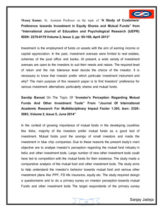 Sanjay Jadeja
55
Manoj Kumar, Sr. Assistant Professor on the topic of “A Study of Customers’
Preference towards Investment in Equity Shares and Mutual Funds” from
“International Journal of Education and Psychological Research (IJEPR)
ISSN: 2279-0179 Volume 2, Issue 2, pp: 95-100, April 2013”
Investment is the employment of funds on assets with the aim of earning income or
capital appreciation. In the past, investment avenues were limited to real estates,
schemes of the post office and banks. At present, a wide variety of investment
avenues are open to the investors to suit their needs and nature. The required level
of return and the risk tolerance level decide the choice of the investor. It is
necessary to know that investor prefer which particular investment instrument and
why? The main purpose of this research paper is to find Investors‟ preference for
various investment alternatives particularly shares and mutual funds.
Sandip Bansal On The Topic Of “Investor’s Perception Regarding Mutual
Funds And Other Investment Tools” From “Journal Of International
Academic Research For Multidisciplinary Impact Factor 1.393, Issn: 2320-
5083, Volume 2, Issue 5, June 2014”
In the context of growing importance of mutual funds in the developing countries
like India, majority of the investors prefer mutual funds as a good tool of
investment. Mutual funds pool the savings of small investors and made the
investment in blue chip companies. Due to these reasons the present study’s main
objective are to analyze investor’s perception regarding the mutual fund industry in
India and other investment tools. Large number of new other investment tools could
have led to competition with the mutual funds for their existence. The study made a
comparative analysis of the mutual fund and other investment tools. The study aims
to help understand the investor’s behavior towards mutual fund and various other
investment plans like PPF, FD life insurance, equity etc. The study required design
a questionnaire and to do a primary survey on investor perception towards mutual
Funds and other investment tools The target respondents of the primary survey
 