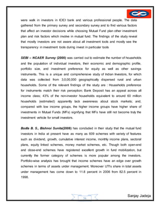Sanjay Jadeja
56
were walk in investors in ICICI bank and various professional people. The data
gathered from the primary survey and secondary survey and to find various factors
that affect an investor decisions while choosing Mutual Fund plan other investment
plan and risk factors which involve in mutual fund. The findings of the study reveal
that mostly investors are not aware about all investment tools and mostly see the
transparency in investment tools during invest in particular tools
SEBI – NCAER Survey (2000) was carried out to estimate the number of households
and the population of individual investors, their economic and demographic profile,
portfolio size, and investment preference for equity as well as other savings
instruments. This is a unique and comprehensive study of Indian Investors, for which
data was collected from 3,0,00,000 geographically dispersed rural and urban
households. Some of the relevant findings of the study are : Households preference
for instruments match their risk perception; Bank Deposit has an appeal across all
income class; 43% of the non-investor households equivalent to around 60 million
households (estimated) apparently lack awareness about stock markets; and,
compared with low income groups, the higher income groups have higher share of
investments in Mutual Funds (MFs) signifying that MFs have still not become truly the
investment vehicle for small investors.
Bodla B. S., Bishnoi Sunita(2008) has concluded in their study that the mutual fund
investors in India at present have as many as 609 schemes with variety of features
such as dividend, growth, cumulative interest income, monthly income plans, sectoral
plans, equity linked schemes, money market schemes, etc. Though both open-end
and close-end schemes have registered excellent growth in fund mobilization, but
currently the former category of schemes is more popular among the investors.
Portfolio-wise analysis has brought that income schemes have an edge over growth
schemes in terms of assets under management. Moreover UTI’s share in total assets
under management has come down to 11.8 percent in 2006 from 82.5 percent in
1998.
 