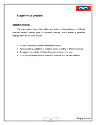 Sanjay Jadeja
57
Statement of problem:
Research Problem:
The main reason behind this problem was to find out the preference of different
investors towards different type of investment avenues. Which avenue is preferred
most by them and for which reason.
 To find out the most preferred Investment Avenue.
 To find out the perceptions of investors behind investing in different avenues.
 To analyze the portfolio of different type of investors in the area.
 To study on different types of investment avenues and find their benefits.
 