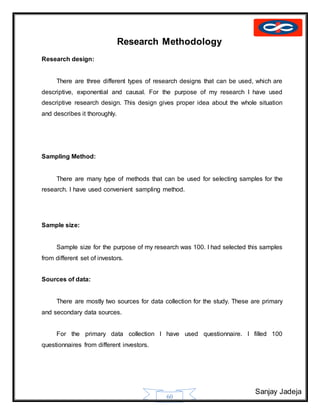 Sanjay Jadeja
60
Research Methodology
Research design:
There are three different types of research designs that can be used, which are
descriptive, exponential and causal. For the purpose of my research I have used
descriptive research design. This design gives proper idea about the whole situation
and describes it thoroughly.
Sampling Method:
There are many type of methods that can be used for selecting samples for the
research. I have used convenient sampling method.
Sample size:
Sample size for the purpose of my research was 100. I had selected this samples
from different set of investors.
Sources of data:
There are mostly two sources for data collection for the study. These are primary
and secondary data sources.
For the primary data collection I have used questionnaire. I filled 100
questionnaires from different investors.
 