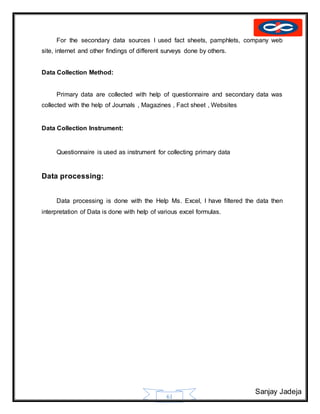 Sanjay Jadeja
61
For the secondary data sources I used fact sheets, pamphlets, company web
site, internet and other findings of different surveys done by others.
Data Collection Method:
Primary data are collected with help of questionnaire and secondary data was
collected with the help of Journals , Magazines , Fact sheet , Websites
Data Collection Instrument:
Questionnaire is used as instrument for collecting primary data
Data processing:
Data processing is done with the Help Ms. Excel, I have filtered the data then
interpretation of Data is done with help of various excel formulas.
 