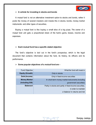 Sanjay Jadeja
8
 A vehicle for investing in stocks and bonds
A mutual fund is not an alternative investment option to stocks and bonds, rather it
pools the money of several investors and invests this in stocks, bonds, money market
instruments and other types of securities.
Buying a mutual fund is like buying a small slice of a big pizza. The owner of a
mutual fund unit gets a proportional share of the fund’s gains, losses, income and
expenses.
 Each mutual fund has a specific stated objective
The fund’s objective is laid out in the fund's prospectus, which is the legal
document that contains information about the fund, its history, its officers and its
performance.
 Some popular objectives of a mutual fund are -
Fund Objective What the fund will invest in
Equity (Growth) Only in stocks
Debt (Income) Only in fixed-income securities
Money Market
(including Gilt)
In short-term money market instruments (including
government securities)
Balanced Partly in stocks and partly in fixed-income securities,
in order to maintain
a 'balance' in returns and risk
 