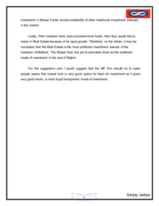 Sanjay Jadeja
80
investment in Mutual Funds amidst availability of other traditional investment avenues
in the market.
Lastly, if the investors have been provided more funds, then they would like to
invest in Real Estate because of its rapid growth. Therefore, on the whole, it may be
concluded that the Real Estate is the most preferred investment avenue of the
investors of Mathura. The Mutual fund has yet to percolate down as the preferred
mode of investment in the aria of Rajkot.
For the suggestion part I would suggest that the MF firm should try & make
people aware that mutual fund is very good option for them for investment as it gives
very good return, is most liquid transparent mode of investment.
 