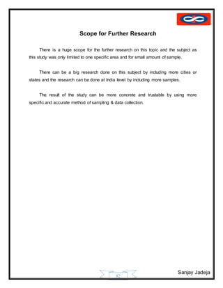 Sanjay Jadeja
82
Scope for Further Research
There is a huge scope for the further research on this topic and the subject as
this study was only limited to one specific area and for small amount of sample.
There can be a big research done on this subject by including more cities or
states and the research can be done at India level by including more samples.
The result of the study can be more concrete and trustable by using more
specific and accurate method of sampling & data collection.
 
