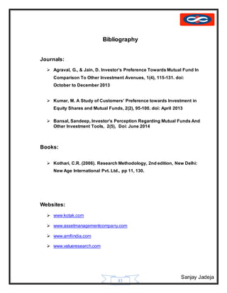 Sanjay Jadeja
83
Bibliography
Journals:
 Agraval, G., & Jain, D. Investor’s Preference Towards Mutual Fund In
Comparison To Other Investment Avenues, 1(4), 115-131. doi:
October to December 2013
 Kumar, M. A Study of Customers’ Preference towards Investment in
Equity Shares and Mutual Funds, 2(2), 95-100. doi: April 2013
 Bansal, Sandeep, Investor’s Perception Regarding Mutual Funds And
Other Investment Tools, 2(5), Doi: June 2014
Books:
 Kothari, C.R. (2006). Research Methodology, 2nd edition, New Delhi:
New Age International Pvt. Ltd., pp 11, 130.
Websites:
 www.kotak.com
 www.assetmanagementcompany.com
 www.amfiindia.com
 www.valueresearch.com
 