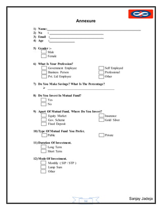 Sanjay Jadeja
84
Annexure
1) Name:___________________________________________________________
2) No : __________________________________
3) Email :__________________________________
4) Age :________________
5) Gender :-
 Male
 Female
6) What Is Your Profession?
 Government Employee Self Employed
 Business Person Professional
 Pvt. Ltd Employee Other
7) Do You Make Savings? What Is The Percentage?
 __________________________________________
8) Do You Invest In Mutual Fund?
 Yes
 No
9) Apart Of Mutual Fund, Where Do You Invest?
 Equity Market Insurance
 Gov. Scheme Gold/ Silver
Fixed Deposit
10) Type Of Mutual Fund You Prefer.
 Public Private
11) Duration Of Investment.
 Long Term
 Short Term
12) Mode Of Investment.
 Monthly ( SIP / STP )
 Lump Sum
 Other
 
