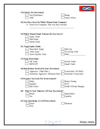 Sanjay Jadeja
85
13) Criteria For Investment.
 Past Performance Rating
 AMC Expert Advise
14) You Have Invest In Which Mutual Fund Company?
 Name Few Companies That You Have Invested
_____________________________________________
15) Which Mutual Funds Schemes Do You Invest?
 Equity Funds
 Debt Funds
 Hybrid Funds
16) Name Equity Funds.
 Diversified Equity Mid Cap
 Index Fund Tax Saving Fund
 Sector Specific Fund Other ________________
17) Name Debt Funds.
 Gilt Funds Income Funds
 MIPS STP Liquid Funds
18) Risk Portion Involved In Your Investment.
 Aggressive ( High Risk ) Conservative (No Risk)
 Somewhat Aggressive (Moderate Risk ) Somewhat Conservative
19) Features You Look For In Investment?
 Safety Return Earning
 Liquidity NAV
 Risk Factor Profile Of Fund Manager
20) What Is Your Objective Of Your Investment?
 Return Appreciation
 Tax Liquidity
21) Your Knowledge Level Of Investment.
 Good Moderate
 Poor
 