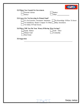Sanjay Jadeja
86
22) Whom You Consult For Investment.
 Personal Adviser Banker
 Broker Other _______________
23) Causes For Not Investing In Mutual Fund?
 It’s Not Lucrative Investment Instrument No Knowledge Of How To Invest
 No Satisfactory Return Compare To Other. Risky Investment.
 No Safety Of Fund Invests.
24) Where Will You Put Your Money If Having More Savings?
 Equity Market Gold / Silver
 Mutual Fund Commodity
 Real Estate
25) Suggestion
____________________________________________________________
 