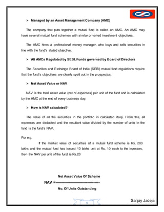 Sanjay Jadeja
9
 Managed by an Asset Management Company (AMC)
The company that puts together a mutual fund is called an AMC. An AMC may
have several mutual fund schemes with similar or varied investment objectives.
The AMC hires a professional money manager, who buys and sells securities in
line with the fund's stated objective.
 All AMCs Regulated by SEBI, Funds governed by Board of Directors
The Securities and Exchange Board of India (SEBI) mutual fund regulations require
that the fund’s objectives are clearly spelt out in the prospectus.
 Net Asset Value or NAV
NAV is the total asset value (net of expenses) per unit of the fund and is calculated
by the AMC at the end of every business day.
 How is NAV calculated?
The value of all the securities in the portfolio in calculated daily. From this, all
expenses are deducted and the resultant value divided by the number of units in the
fund is the fund’s NAV.
For e.g.
If the market value of securities of a mutual fund scheme is Rs. 200
lakhs and the mutual fund has issued 10 lakhs unit at Rs. 10 each to the investors,
then the NAV per unit of the fund is Rs.20
Net Asset Value Of Scheme
NAV =------------------------------------
No. Of Units Outstanding
 