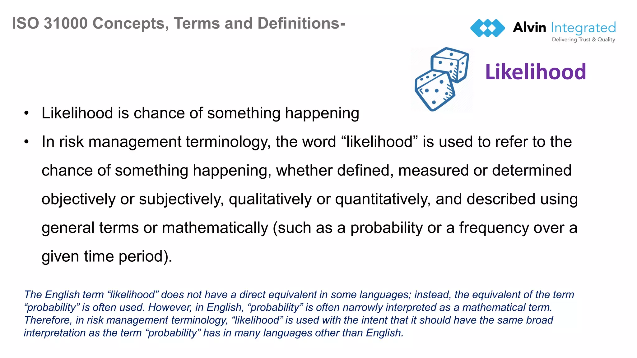ISO 31000 Concepts, Terms and Definitions-
10
• Likelihood is chance of something happening
• In risk management terminology, the word “likelihood” is used to refer to the
chance of something happening, whether defined, measured or determined
objectively or subjectively, qualitatively or quantitatively, and described using
general terms or mathematically (such as a probability or a frequency over a
given time period).
The English term “likelihood” does not have a direct equivalent in some languages; instead, the equivalent of the term
“probability” is often used. However, in English, “probability” is often narrowly interpreted as a mathematical term.
Therefore, in risk management terminology, “likelihood” is used with the intent that it should have the same broad
interpretation as the term “probability” has in many languages other than English.
Likelihood
 