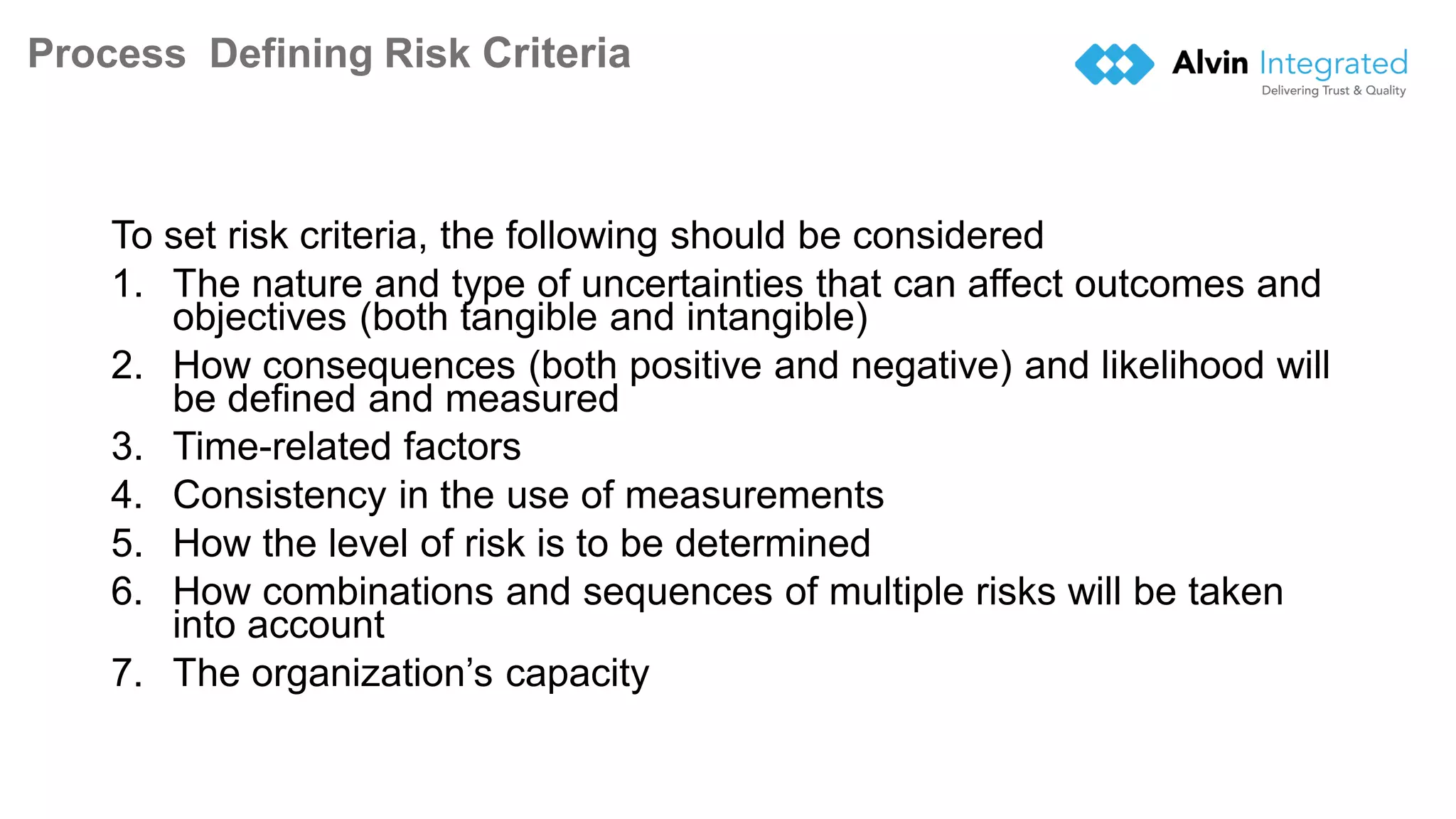 Process Defining Risk Criteria
To set risk criteria, the following should be considered
1. The nature and type of uncertainties that can affect outcomes and
objectives (both tangible and intangible)
2. How consequences (both positive and negative) and likelihood will
be defined and measured
3. Time-related factors
4. Consistency in the use of measurements
5. How the level of risk is to be determined
6. How combinations and sequences of multiple risks will be taken
into account
7. The organization’s capacity
17
 