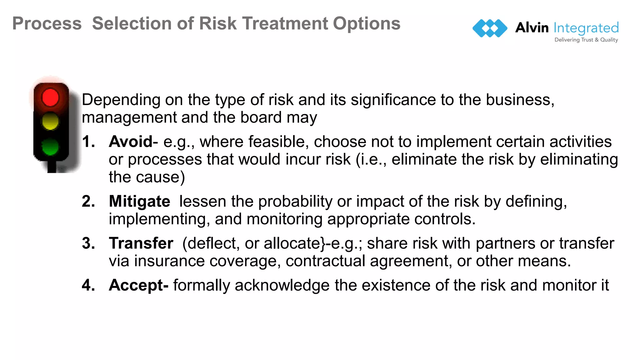 Process Selection of Risk Treatment Options
Depending on the type of risk and its significance to the business,
management and the board may
1. Avoid- e.g., where feasible, choose not to implement certain activities
or processes that would incur risk (i.e., eliminate the risk by eliminating
the cause)
2. Mitigate lessen the probability or impact of the risk by defining,
implementing, and monitoring appropriate controls.
3. Transfer (deflect, or allocate}-e.g.; share risk with partners or transfer
via insurance coverage, contractual agreement, or other means.
4. Accept- formally acknowledge the existence of the risk and monitor it
18
 
