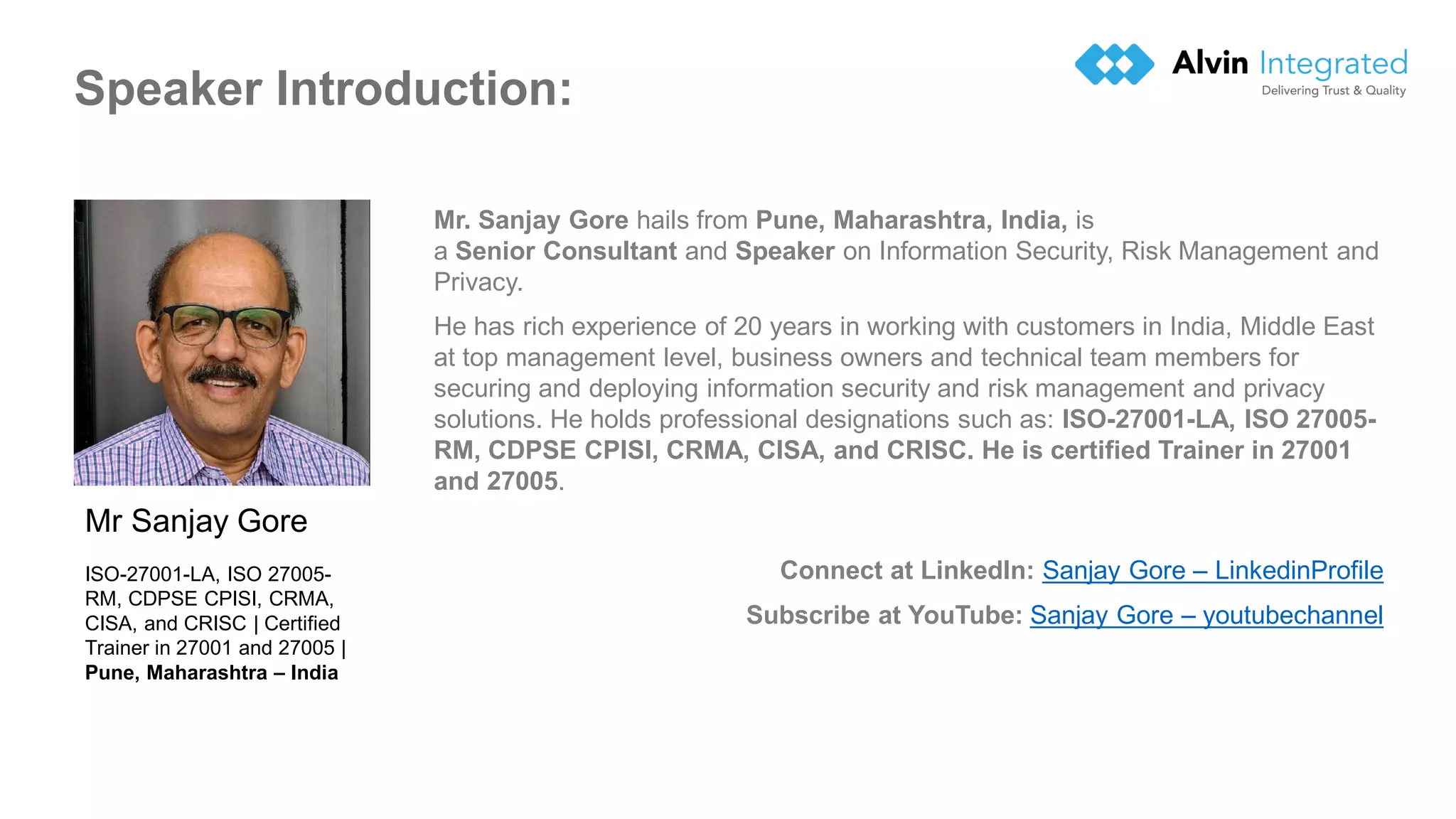 Speaker Introduction:
Mr. Sanjay Gore hails from Pune, Maharashtra, India, is
a Senior Consultant and Speaker on Information Security, Risk Management and
Privacy.
He has rich experience of 20 years in working with customers in India, Middle East
at top management level, business owners and technical team members for
securing and deploying information security and risk management and privacy
solutions. He holds professional designations such as: ISO-27001-LA, ISO 27005-
RM, CDPSE CPISI, CRMA, CISA, and CRISC. He is certified Trainer in 27001
and 27005.
Connect at LinkedIn: Sanjay Gore – LinkedinProfile
Subscribe at YouTube: Sanjay Gore – youtubechannel
Mr Sanjay Gore
ISO-27001-LA, ISO 27005-
RM, CDPSE CPISI, CRMA,
CISA, and CRISC | Certified
Trainer in 27001 and 27005 |
Pune, Maharashtra – India
 