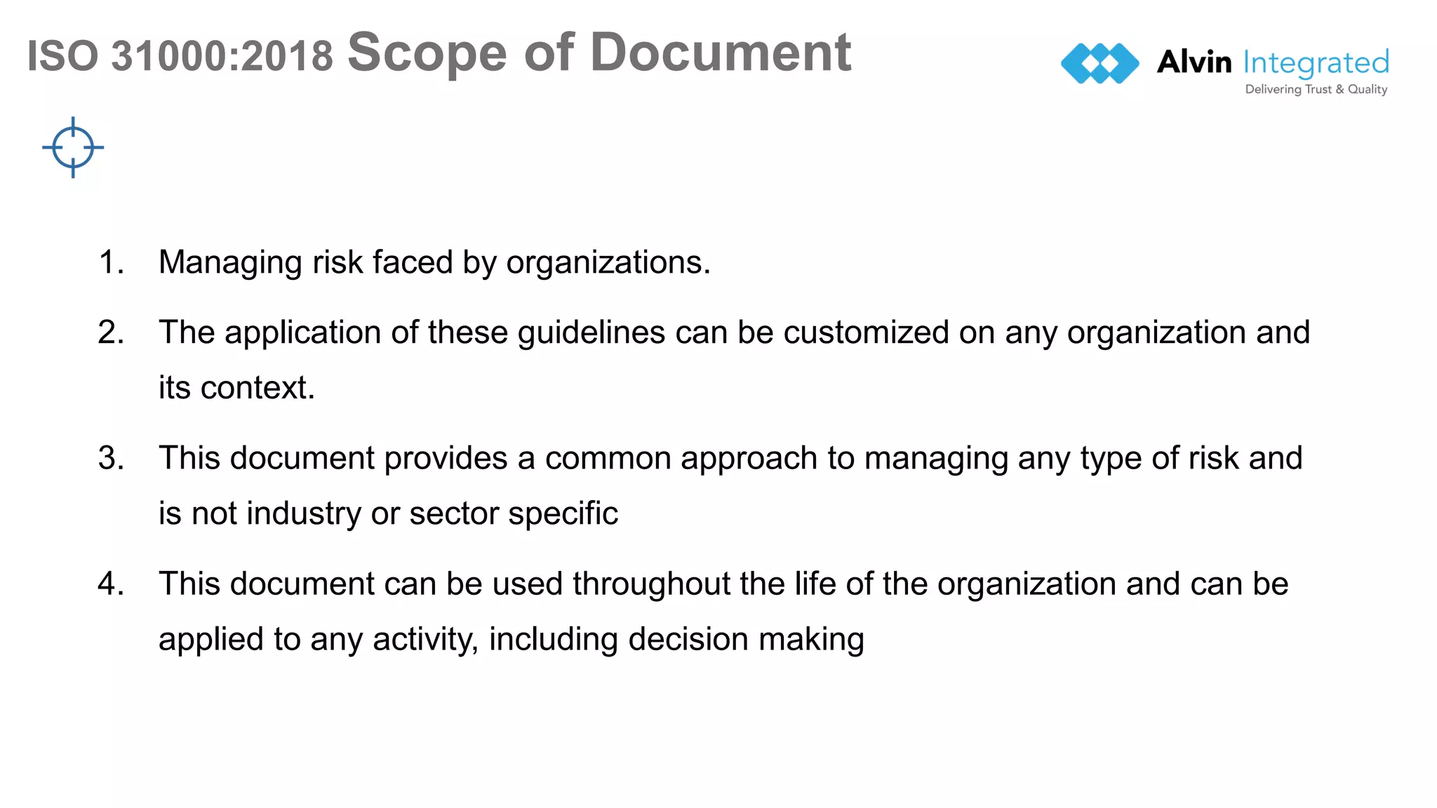 ISO 31000:2018 Scope of Document
6
1. Managing risk faced by organizations.
2. The application of these guidelines can be customized on any organization and
its context.
3. This document provides a common approach to managing any type of risk and
is not industry or sector specific
4. This document can be used throughout the life of the organization and can be
applied to any activity, including decision making
 