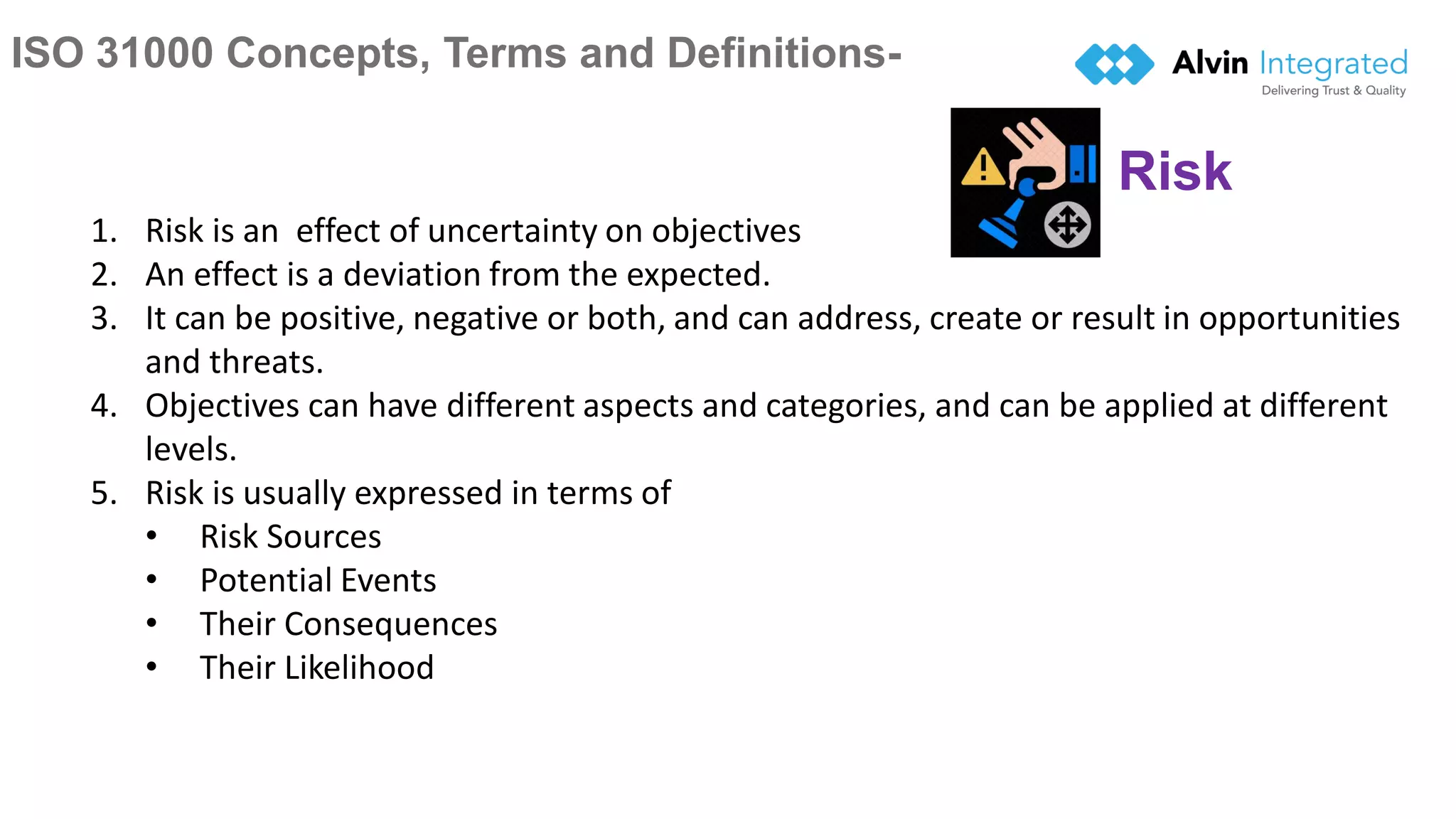 ISO 31000 Concepts, Terms and Definitions-
7
1. Risk is an effect of uncertainty on objectives
2. An effect is a deviation from the expected.
3. It can be positive, negative or both, and can address, create or result in opportunities
and threats.
4. Objectives can have different aspects and categories, and can be applied at different
levels.
5. Risk is usually expressed in terms of
• Risk Sources
• Potential Events
• Their Consequences
• Their Likelihood
Risk
 