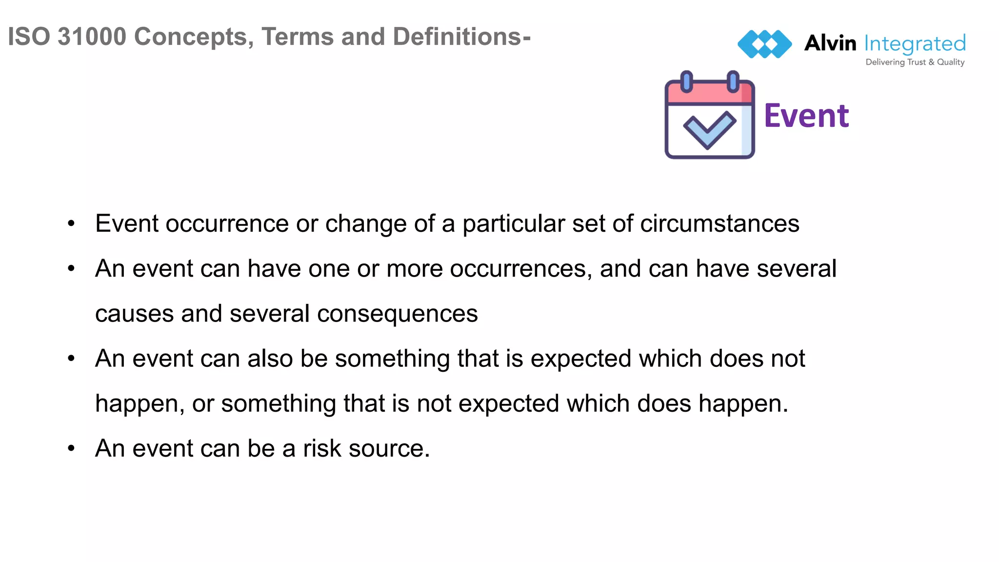ISO 31000 Concepts, Terms and Definitions-
8
• Event occurrence or change of a particular set of circumstances
• An event can have one or more occurrences, and can have several
causes and several consequences
• An event can also be something that is expected which does not
happen, or something that is not expected which does happen.
• An event can be a risk source.
Event
 