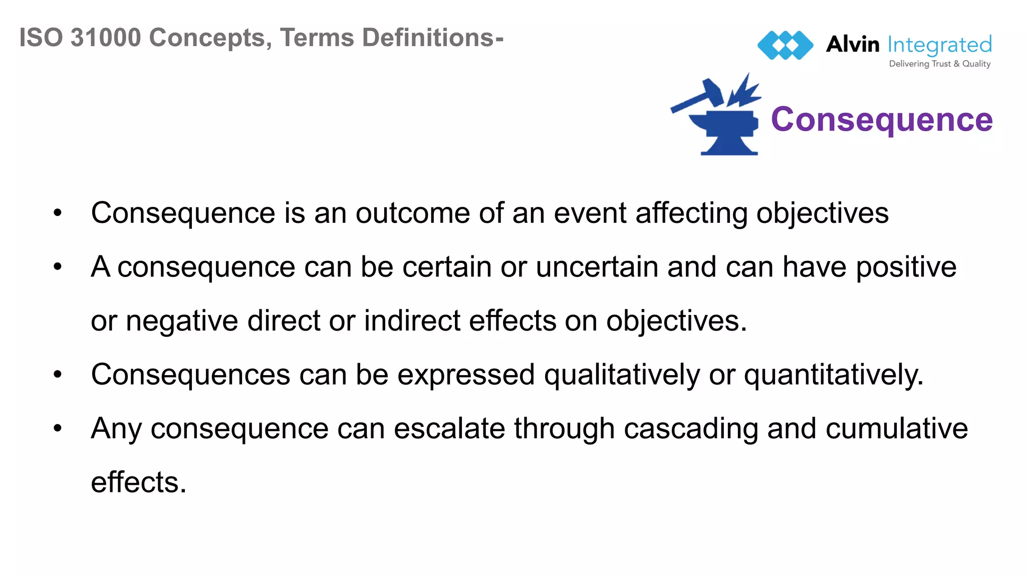 ISO 31000 Concepts, Terms Definitions-
9
• Consequence is an outcome of an event affecting objectives
• A consequence can be certain or uncertain and can have positive
or negative direct or indirect effects on objectives.
• Consequences can be expressed qualitatively or quantitatively.
• Any consequence can escalate through cascading and cumulative
effects.
Consequence
 