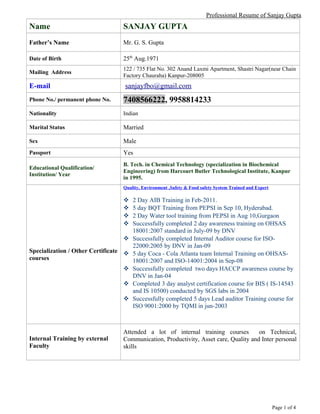 Professional Resume of Sanjay Gupta
Name SANJAY GUPTA
Father’s Name Mr. G. S. Gupta
Date of Birth 25th
Aug.1971
Mailing Address
122 / 735 Flat No. 302 Anand Laxmi Apartment, Shastri Nagar(near Chain
Factory Chauraha) Kanpur-208005
E-mail sanjayfbo@gmail.com
Phone No./ permanent phone No. 7408566222, 9958814233
Nationality Indian
Marital Status Married
Sex Male
Passport Yes
Educational Qualification/
Institution/ Year
B. Tech. in Chemical Technology (specialization in Biochemical
Engineering) from Harcourt Butler Technological Institute, Kanpur
in 1995.
Specialization / Other Certificate
courses
Quality, Environment ,Safety & Food safety System Trained and Expert
 2 Day AIB Training in Feb-2011.
 5 day BQT Training from PEPSI in Sep 10, Hyderabad.
 2 Day Water tool training from PEPSI in Aug 10,Gurgaon
 Successfully completed 2 day awareness training on OHSAS
18001:2007 standard in July-09 by DNV
 Successfully completed Internal Auditor course for ISO-
22000:2005 by DNV in Jan-09
 5 day Coca - Cola Atlanta team Internal Training on OHSAS-
18001:2007 and ISO-14001:2004 in Sep-08
 Successfully completed two days HACCP awareness course by
DNV in Jan-04
 Completed 3 day analyst certification course for BIS ( IS-14543
and IS 10500) conducted by SGS labs in 2004
 Successfully completed 5 days Lead auditor Training course for
ISO 9001:2000 by TQMI in jun-2003
Internal Training by external
Faculty
Attended a lot of internal training courses on Technical,
Communication, Productivity, Asset care, Quality and Inter personal
skills
Page 1 of 4
 