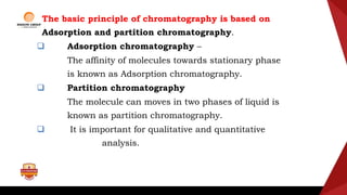 The basic principle of chromatography is based on
Adsorption and partition chromatography.
 Adsorption chromatography –
The affinity of molecules towards stationary phase
is known as Adsorption chromatography.
 Partition chromatography
The molecule can moves in two phases of liquid is
known as partition chromatography.
 It is important for qualitative and quantitative
analysis.
 