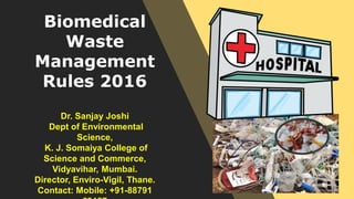 Biomedical
Waste
Management
Rules 2016
Dr. Sanjay Joshi
Dept of Environmental
Science,
K. J. Somaiya College of
Science and Commerce,
Vidyavihar, Mumbai.
Director, Enviro-Vigil, Thane.
Contact: Mobile: +91-88791
 