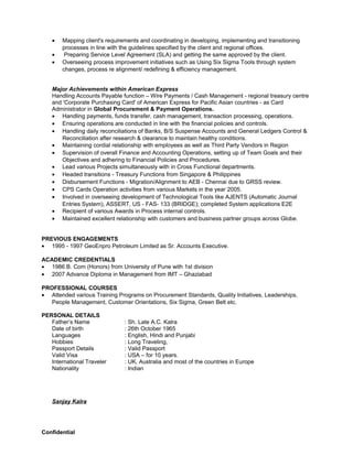 • Mapping client's requirements and coordinating in developing, implementing and transitioning
processes in line with the guidelines specified by the client and regional offices.
• Preparing Service Level Agreement (SLA) and getting the same approved by the client.
• Overseeing process improvement initiatives such as Using Six Sigma Tools through system
changes, process re alignment/ redefining & efficiency management.
Major Achievements within American Express
Handling Accounts Payable function – Wire Payments / Cash Management - regional treasury centre
and 'Corporate Purchasing Card' of American Express for Pacific Asian countries - as Card
Administrator in Global Procurement & Payment Operations.
• Handling payments, funds transfer, cash management, transaction processing, operations.
• Ensuring operations are conducted in line with the financial policies and controls.
• Handling daily reconciliations of Banks, B/S Suspense Accounts and General Ledgers Control &
Reconciliation after research & clearance to maintain healthy conditions.
• Maintaining cordial relationship with employees as well as Third Party Vendors in Region
• Supervision of overall Finance and Accounting Operations, setting up of Team Goals and their
Objectives and adhering to Financial Policies and Procedures.
• Lead various Projects simultaneously with in Cross Functional departments.
• Headed transitions - Treasury Functions from Singapore & Philippines
• Disbursement Functions - Migration/Alignment to AEB - Chennai due to GRSS review.
• CPS Cards Operation activities from various Markets in the year 2005.
• Involved in overseeing development of Technological Tools like AJENTS (Automatic Journal
Entries System), ASSERT, US - FAS- 133 (BRIDGE); completed System applications E2E
• Recipient of various Awards in Process internal controls.
• Maintained excellent relationship with customers and business partner groups across Globe.
PREVIOUS ENGAGEMENTS
• 1995 - 1997 GeoEnpro Petroleum Limited as Sr. Accounts Executive.
ACADEMIC CREDENTIALS
• 1986 B. Com (Honors) from University of Pune with 1st division
• 2007 Advance Diploma in Management from IMT – Ghaziabad
PROFESSIONAL COURSES
• Attended various Training Programs on Procurement Standards, Quality Initiatives, Leaderships,
People Management, Customer Orientations, Six Sigma, Green Belt etc.
PERSONAL DETAILS
Father’s Name : Sh. Late A.C. Kalra
Date of birth : 26th October 1965
Languages : English, Hindi and Punjabi
Hobbies : Long Traveling,
Passport Details : Valid Passport
Valid Visa : USA – for 10 years.
International Traveler : UK, Australia and most of the countries in Europe
Nationality : Indian
Sanjay Kalra
Confidential
 