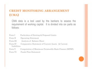 CREDIT MONITORING ARRANGEMENT
(CMA)
  CMA data is a tool used by the bankers to assess the
  requirement of working capital. It is divided into six parts as
  follows:

Form I      Particulars of Existing & Proposed Limits
Form II     Operating Statement
Form III     Analysis of Balance Sheet
Form IV       Comparative Statement of Current Assets & Current
  Liabilities
Form V      Computation of Maximum Permissible Bank Finance (MPBF)
Form VI     Funds Flow Statement
 