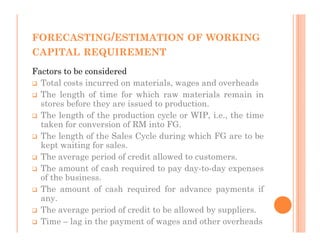 FORECASTING/ESTIMATION OF WORKING
CAPITAL REQUIREMENT
Factors to be considered
  Total costs incurred on materials, wages and overheads
  The length of time for which raw materials remain in
  stores before they are issued to production.
  The length of the production cycle or WIP, i.e., the time
  taken for conversion of RM into FG.
  The length of the Sales Cycle during which FG are to be
  kept waiting for sales.
  The average period of credit allowed to customers.
  The amount of cash required to pay day-to-day expenses
  of the business.
  The amount of cash required for advance payments if
  any.
  The average period of credit to be allowed by suppliers.
  Time – lag in the payment of wages and other overheads
 