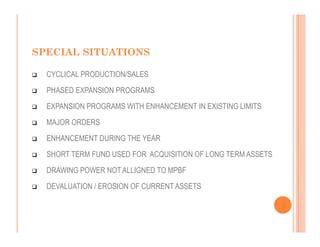 SPECIAL SITUATIONS

  CYCLICAL PRODUCTION/SALES
  PHASED EXPANSION PROGRAMS
  EXPANSION PROGRAMS WITH ENHANCEMENT IN EXISTING LIMITS
  MAJOR ORDERS
  ENHANCEMENT DURING THE YEAR
  SHORT TERM FUND USED FOR ACQUISITION OF LONG TERM ASSETS
  DRAWING POWER NOT ALLIGNED TO MPBF
  DEVALUATION / EROSION OF CURRENT ASSETS
 