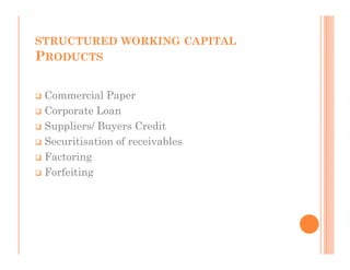 STRUCTURED WORKING CAPITAL
PRODUCTS

 Commercial Paper
 Corporate Loan
 Suppliers/ Buyers Credit
 Securitisation of receivables
 Factoring
 Forfeiting
 
