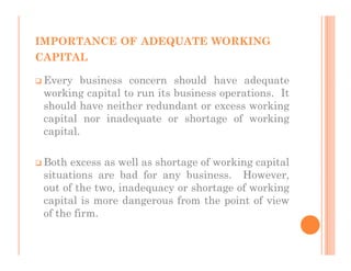 IMPORTANCE OF ADEQUATE WORKING
CAPITAL

 Every business concern should have adequate
 working capital to run its business operations. It
 should have neither redundant or excess working
 capital nor inadequate or shortage of working
 capital.

 Both excess as well as shortage of working capital
 situations are bad for any business. However,
 out of the two, inadequacy or shortage of working
 capital is more dangerous from the point of view
 of the firm.
 