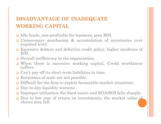 DISADVANTAGE OF INADEQUATE
WORKING CAPITAL
 Idle funds, non-profitable for business, poor ROI.
 Unnecessary purchasing & accumulation of inventories over
 required level.
 Excessive debtors and defective credit policy, higher incidence of
 B/D.
 Overall inefficiency in the organization.
 When there is excessive working capital, Credit worthiness
 suffers.
 Can’t pay off its short-term liabilities in time.
 Economies of scale are not possible.
 Difficult for the firm to exploit favourable market situations.
 Day-to-day liquidity worsens .
 Improper utilization the fixed assets and ROA/ROI falls sharply.
 Due to low rate of return on investments, the market value of
 shares may fall.
 