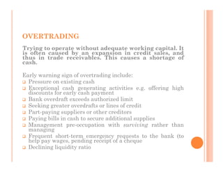 OVERTRADING
Trying to operate without adequate working capital. It
is often caused by an expansion in credit sales, and
thus in trade receivables. This causes a shortage of
cash.

Early warning sign of overtrading include:
  Pressure on existing cash
  Exceptional cash generating activities e.g. offering high
  discounts for early cash payment
  Bank overdraft exceeds authorized limit
  Seeking greater overdrafts or lines of credit
  Part-paying suppliers or other creditors
  Paying bills in cash to secure additional supplies
  Management pre-occupation with surviving rather than
  managing
  Frequent short-term emergency requests to the bank (to
  help pay wages, pending receipt of a cheque
  Declining liquidity ratio
 