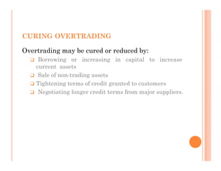 CURING OVERTRADING

Overtrading may be cured or reduced by:
     Borrowing or increasing in capital to increase
    current assets
     Sale of non-trading assets
    Tightening terms of credit granted to customers
     Negotiating longer credit terms from major suppliers.
 