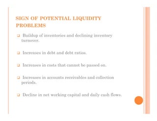 SIGN OF POTENTIAL LIQUIDITY
PROBLEMS

  Buildup of inventories and declining inventory
 turnover.

  Increases in debt and debt ratios.

  Increases in costs that cannot be passed on.

 Increases in accounts receivables and collection
 periods.

  Decline in net working capital and daily cash flows.
 
