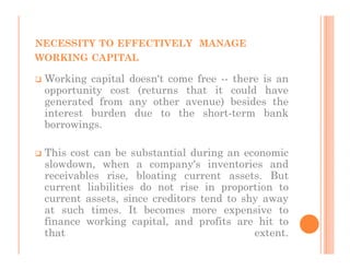 NECESSITY TO EFFECTIVELY MANAGE
WORKING CAPITAL

 Working capital doesn't come free -- there is an
 opportunity cost (returns that it could have
 generated from any other avenue) besides the
 interest burden due to the short-term bank
 borrowings.

 This cost can be substantial during an economic
 slowdown, when a company's inventories and
 receivables rise, bloating current assets. But
 current liabilities do not rise in proportion to
 current assets, since creditors tend to shy away
 at such times. It becomes more expensive to
 finance working capital, and profits are hit to
 that                                      extent.
 